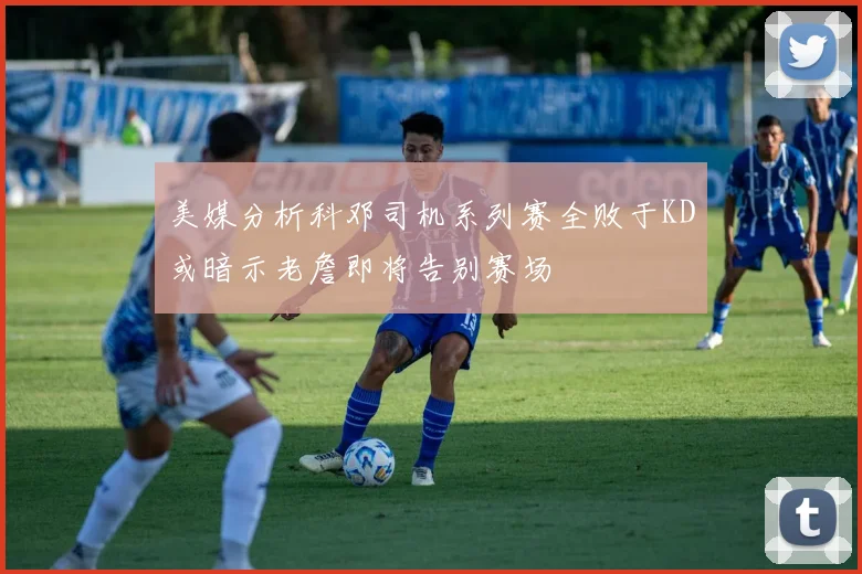 美媒分析科邓司机系列赛全败于KD或暗示老詹即将告别赛场