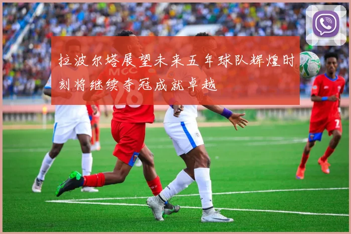 拉波尔塔展望未来五年球队辉煌时刻将继续夺冠成就卓越