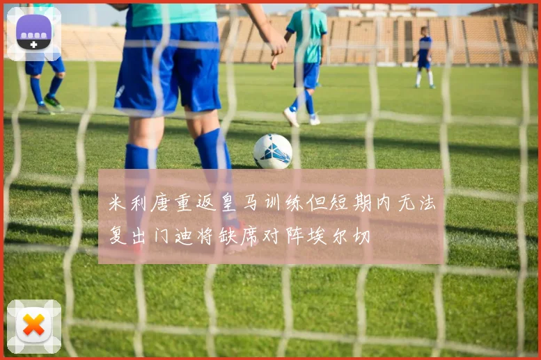 米利唐重返皇马训练但短期内无法复出门迪将缺席对阵埃尔切