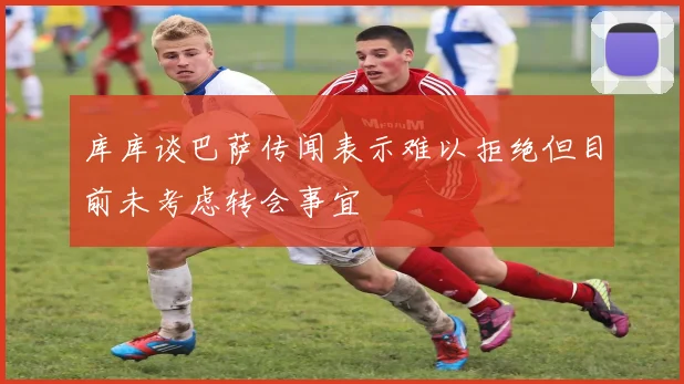 库库谈巴萨传闻表示难以拒绝但目前未考虑转会事宜