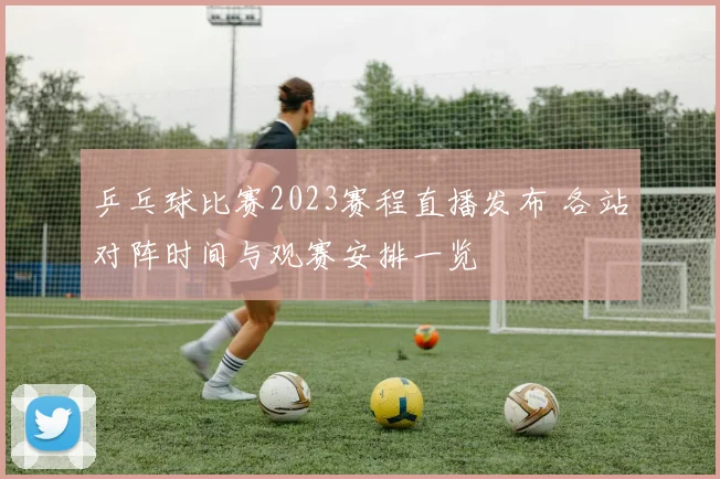 乒乓球比赛2023赛程直播发布 各站对阵时间与观赛安排一览