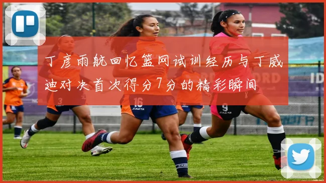 丁彦雨航回忆篮网试训经历与丁威迪对决首次得分7分的精彩瞬间