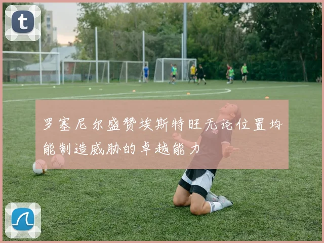 罗塞尼尔盛赞埃斯特旺无论位置均能制造威胁的卓越能力