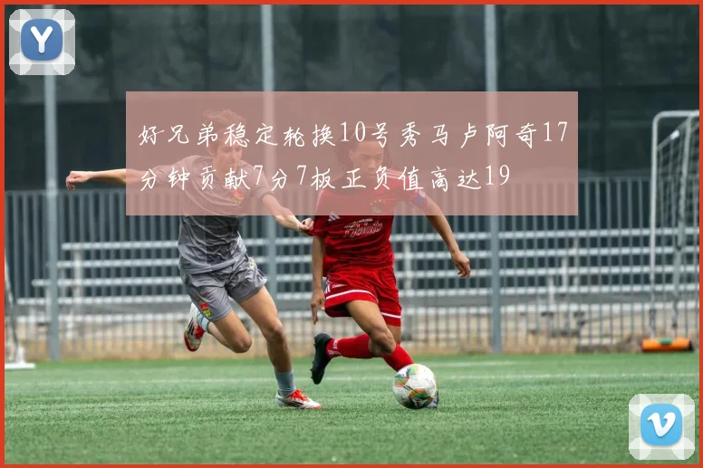 好兄弟稳定轮换10号秀马卢阿奇17分钟贡献7分7板正负值高达19