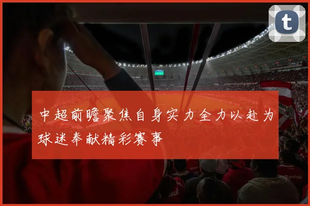 中超前瞻聚焦自身实力全力以赴为球迷奉献精彩赛事