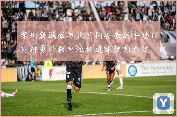 深圳新鹏城与北京国安激战半场门将神勇扑救申桓铭进球被判无效