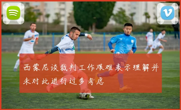 西蒙尼谈裁判工作艰难表示理解并未对此进行过多考虑