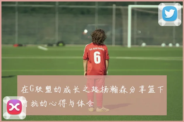 在G联盟的成长之路杨瀚森分享篮下对抗的心得与体会