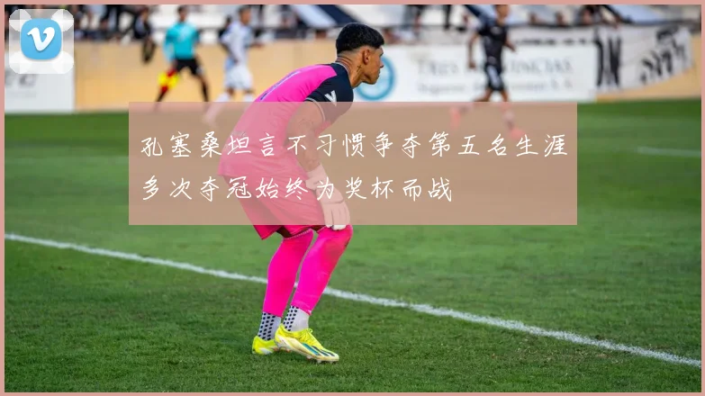 孔塞桑坦言不习惯争夺第五名生涯多次夺冠始终为奖杯而战