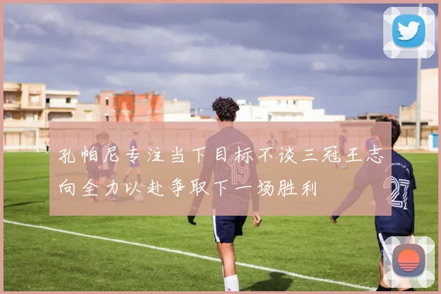 孔帕尼专注当下目标不谈三冠王志向全力以赴争取下一场胜利