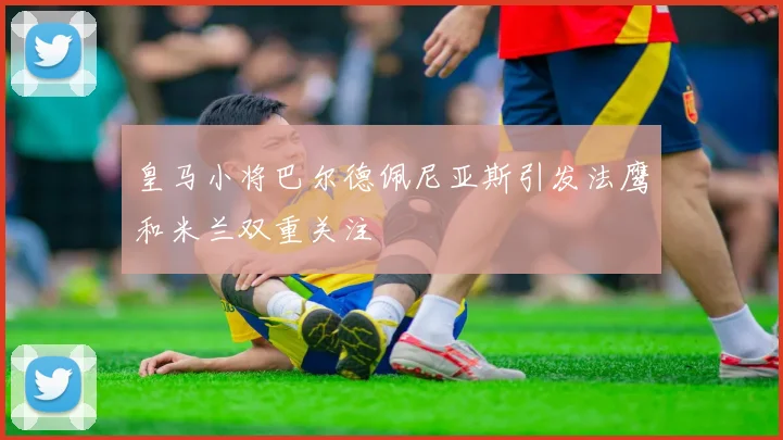 皇马小将巴尔德佩尼亚斯引发法鹰和米兰双重关注