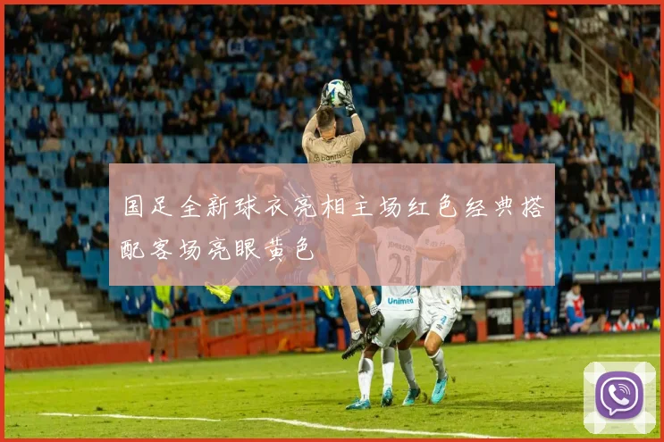 国足全新球衣亮相主场红色经典搭配客场亮眼黄色