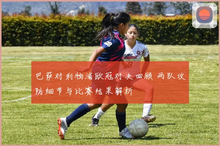 巴萨对利物浦欧冠对决回顾 两队攻防细节与比赛结果解析