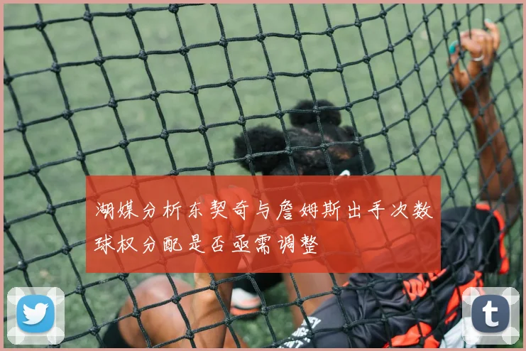 湖媒分析东契奇与詹姆斯出手次数球权分配是否亟需调整