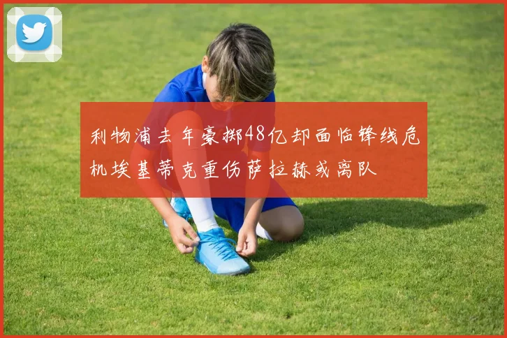 利物浦去年豪掷48亿却面临锋线危机埃基蒂克重伤萨拉赫或离队