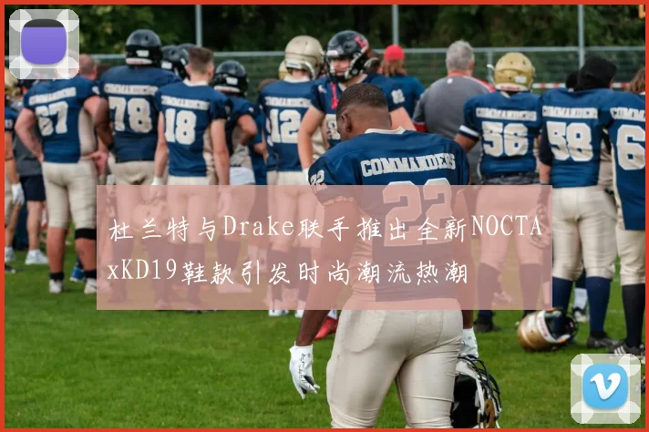 杜兰特与Drake联手推出全新NOCTAxKD19鞋款引发时尚潮流热潮