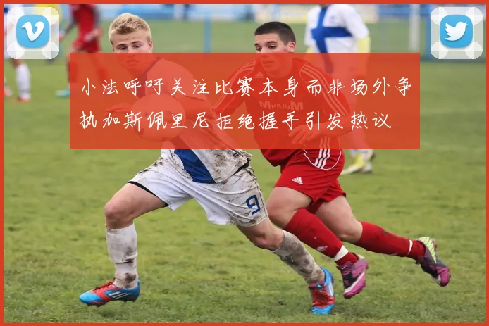 小法呼吁关注比赛本身而非场外争执加斯佩里尼拒绝握手引发热议