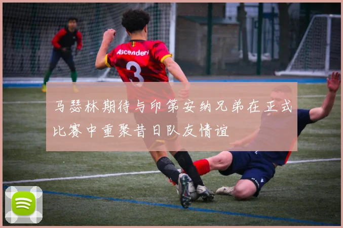 马瑟林期待与印第安纳兄弟在正式比赛中重聚昔日队友情谊