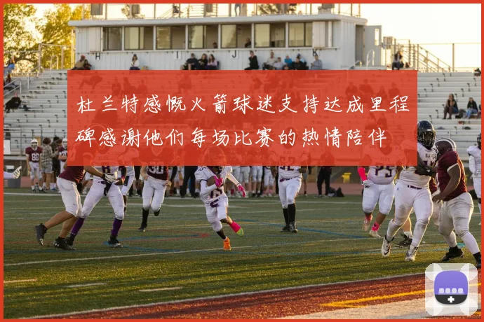 杜兰特感慨火箭球迷支持达成里程碑感谢他们每场比赛的热情陪伴