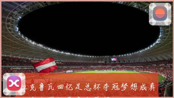 拉克鲁瓦回忆足总杯夺冠梦想成真入选法国队是童年愿望