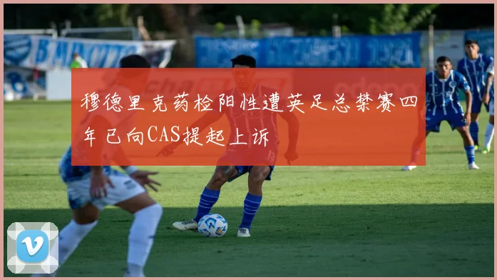 穆德里克药检阳性遭英足总禁赛四年已向CAS提起上诉
